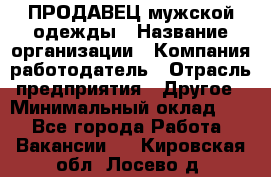 ПРОДАВЕЦ мужской одежды › Название организации ­ Компания-работодатель › Отрасль предприятия ­ Другое › Минимальный оклад ­ 1 - Все города Работа » Вакансии   . Кировская обл.,Лосево д.